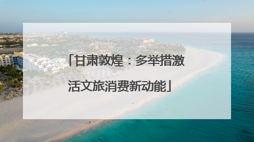 甘肃敦煌：多举措激活文旅消费新动能